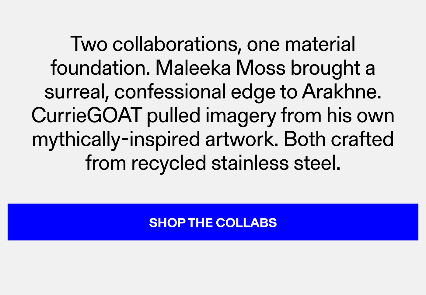 Two collaborations, one material foundation. Maleeka Moss brought a surreal, confessional edge to Arakhne and Draco. Tungsten brought Isotope. Both still in steel, both still here. Shop The Collabs