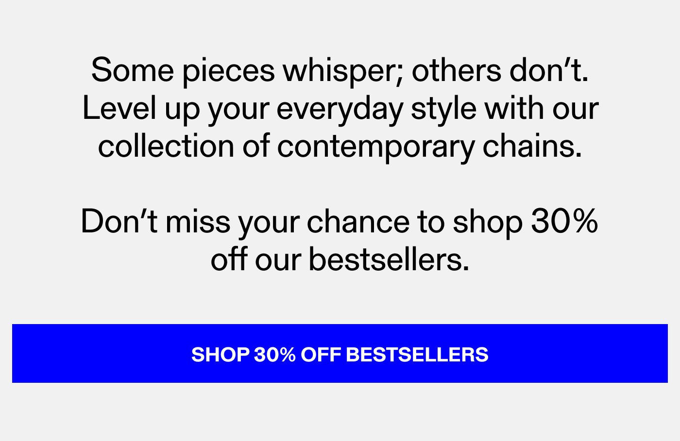 Some chains whisper; others don't. Level up your everyday style with our collection of contemporary chains. Don't miss your chance to shop 30% off our bestselling chains. Shop 30% Off Bestsellers