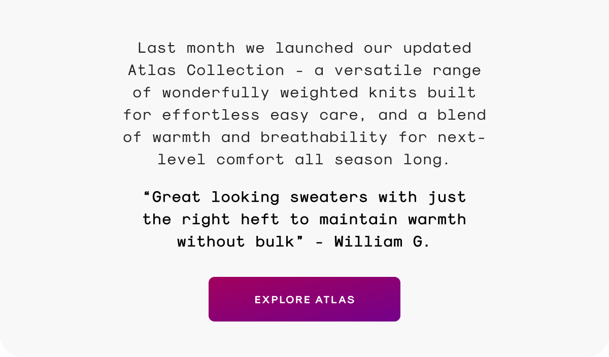 Last month we launched our updated Atlas Collection - a versatile range of wonderfully weighted knits built for effortless easy care, and a blend of warmth and breathability for next-level comfort all season long.