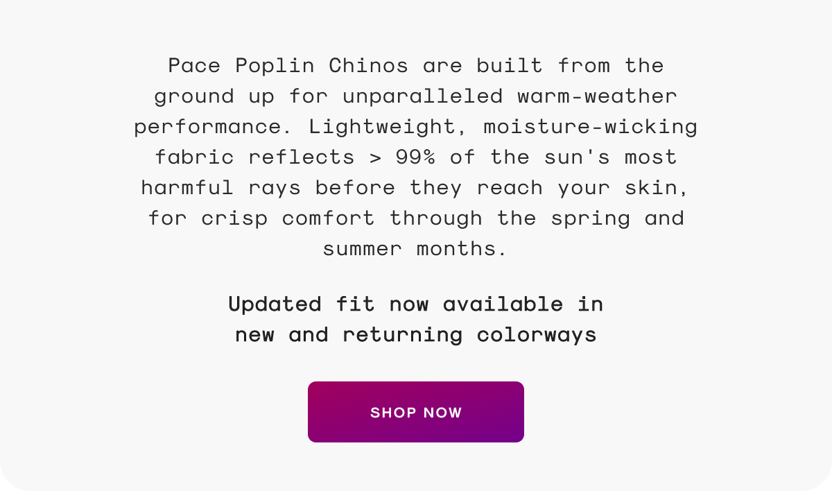 Pace Poplin Chinos are built from the ground up for unparalleled warm-weather performance. Lightweight, moisture-wicking fabric reflects > 99% of the sun's most harmful rays before they reach your skin, for crisp comfort through the spring and summer months. Updated fit now available in new and returning colorways
