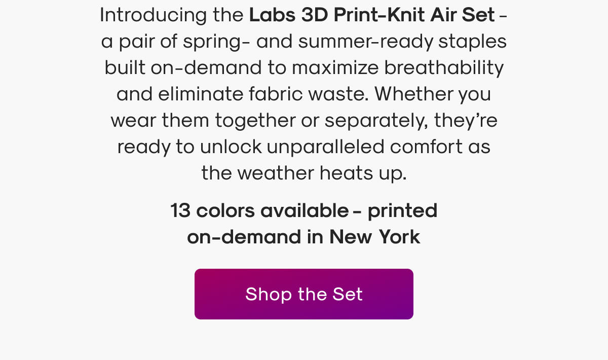 Introducing the Labs 3D Print-Knit Air Set - a pair of spring- and summer-ready staples built on-demand to maximize breathability and eliminate fabric waste. Whether you wear them together or separately, they’re ready to unlock unparalleled comfort as the weather heats up.
