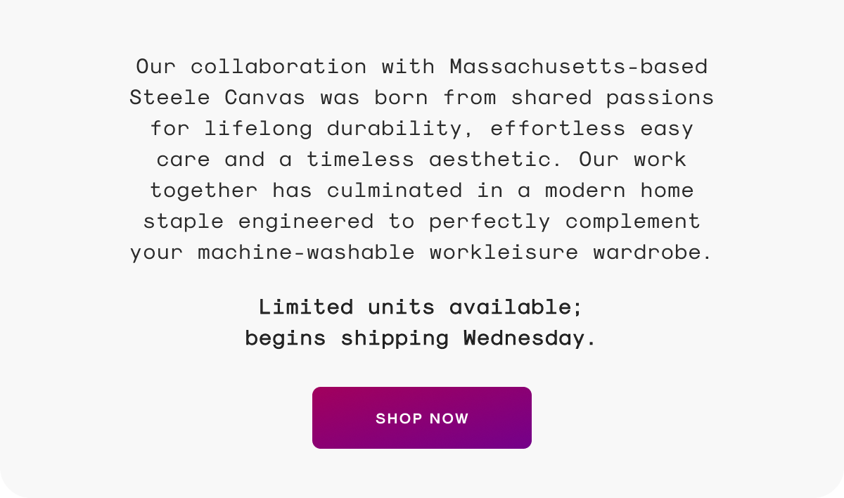 Our collaboration with Massachusetts-based Steele Canvas was born from shared passions for lifelong durability, effortless easy care and a timeless aesthetic. Our work together has culminated in a modern home staple engineered to perfectly complement your machine-washable workleisure wardrobe.