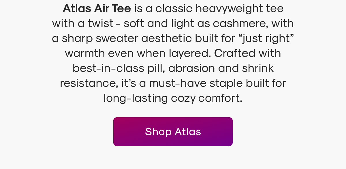 Atlas Air Tee is a classic heavyweight tee with a twist - soft and light as cashmere, with a sharp sweater aesthetic built for “just right” warmth even when layered. Crafted with best-in-class pill, abrasion and shrink resistance, it’s a must-have staple built for long-lasting cozy comfort.