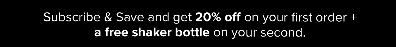 Subscribe and Save and get 20% off on your first order + a free shaker bottle on your second.