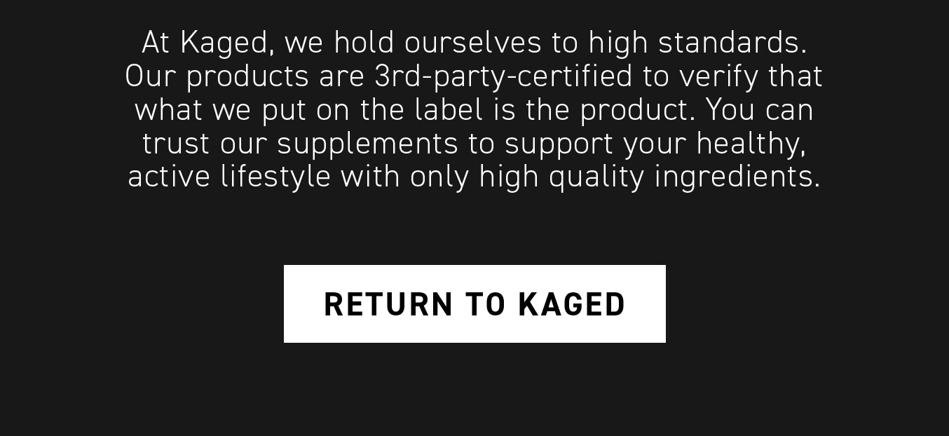 Start Your Kaged Journey. Use code BOOST10 for 10% off your order. At Kaged, we hold ourselves to high standards. Our products are 3rd-party-certified to verify that what we put on the label is in the product. You can trust our supplements to support your healthy, active lifestyle with only high quality ingredients. Return to Kaged