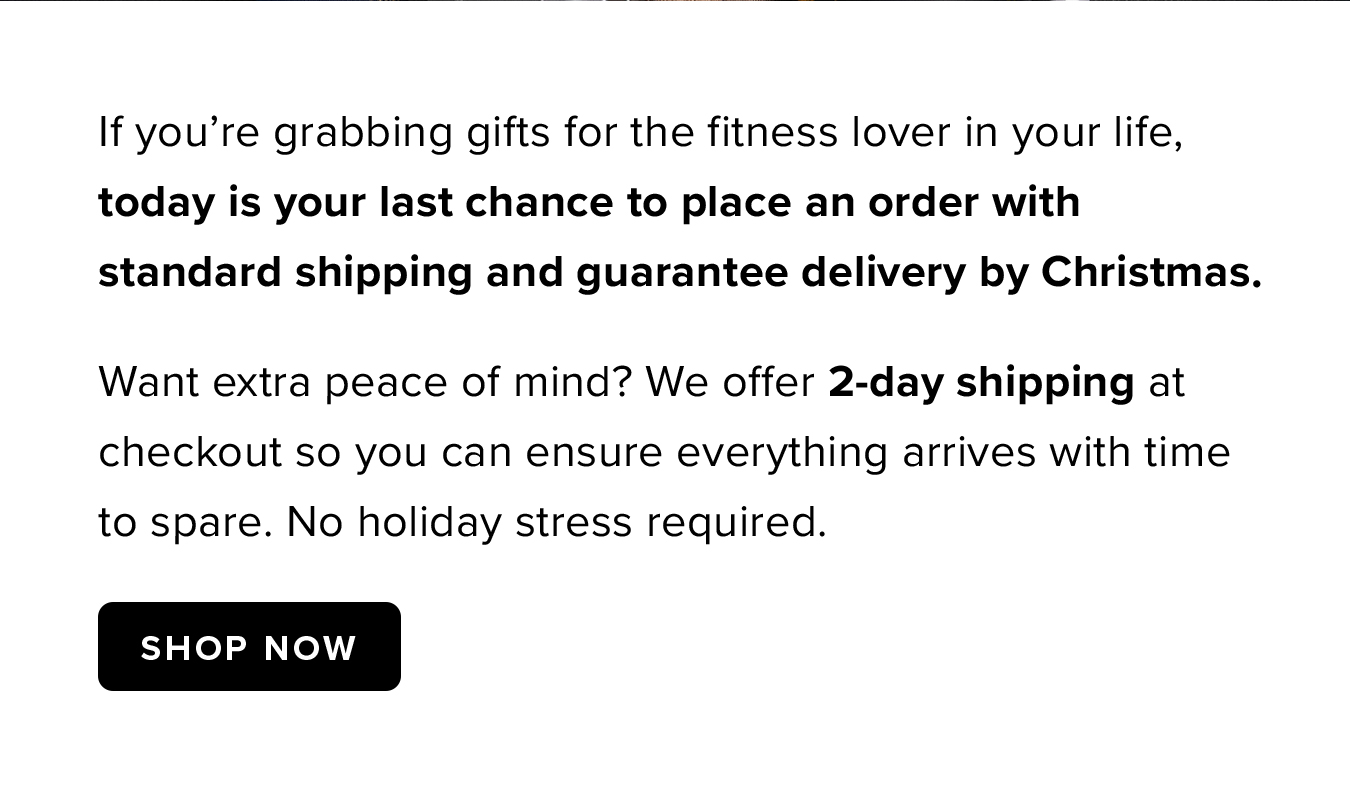 If you're grabbing gifts for the fitness lover in your life, today is your last chance to place an order with standard shipping and guarantee delivery by Christmas. Want extra peace of mind? We offer 2-day shipping at checkout so you can ensure everything arrives with time to spare. No holiday stress required.