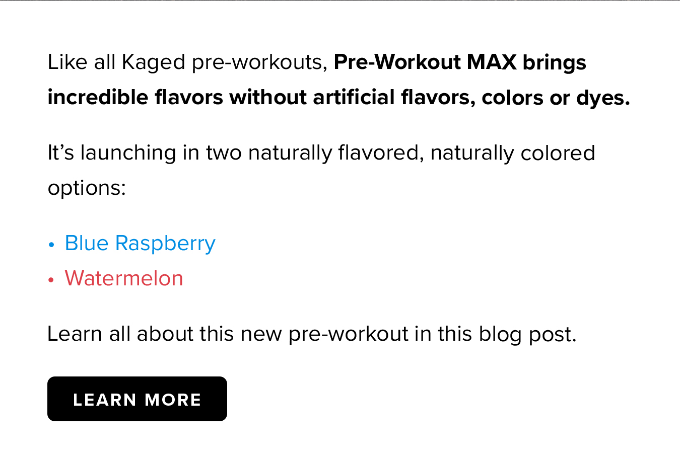 Like all Kaged pre-workouts, Pre-Workout MAX brings incredible flavors without artificial flavors, colors or dyes.  It's launching in two naturally flavored, naturally colored options: Blue Raspberry Watermelon Learn all about this new pre-workout in this blog post.