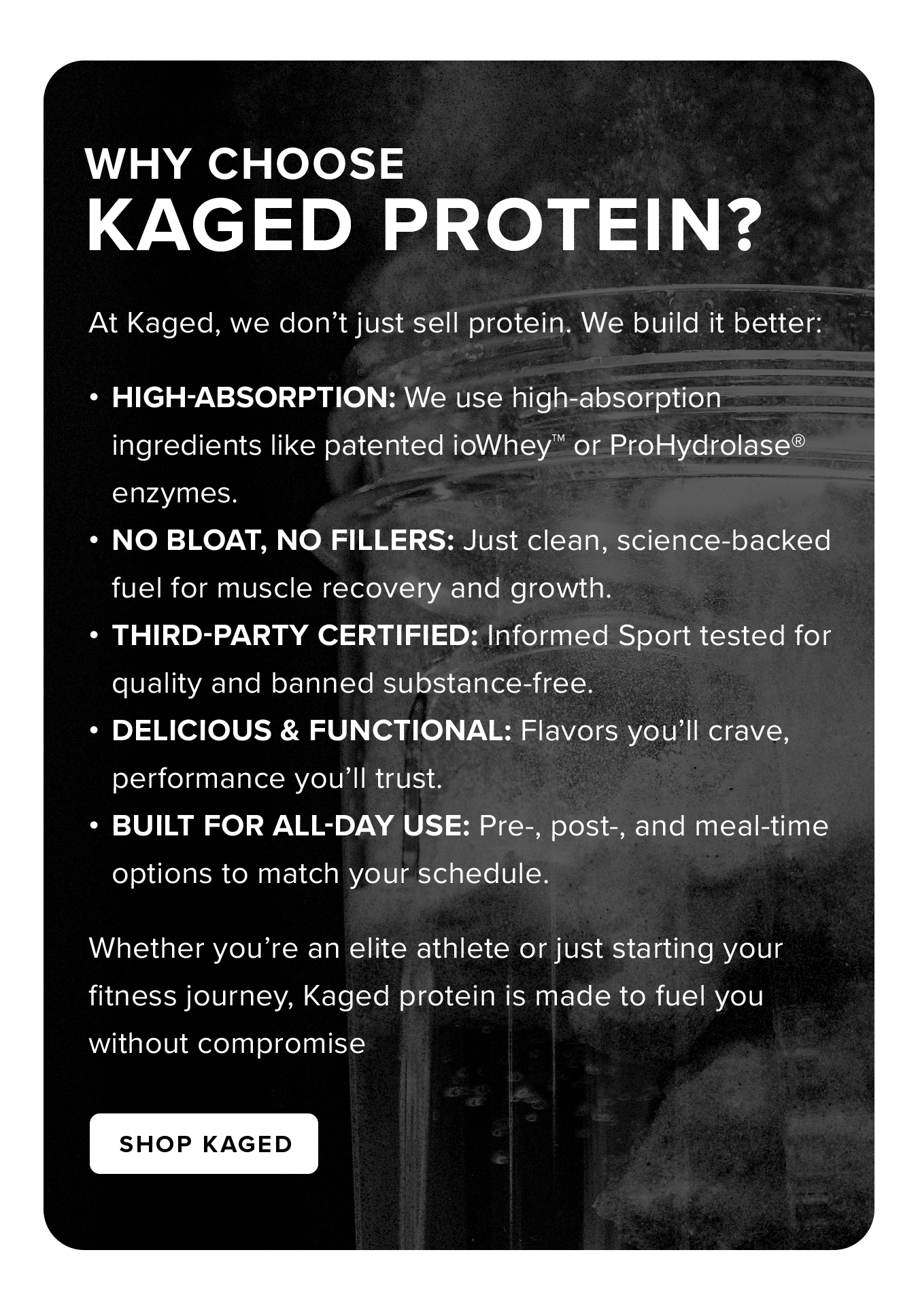 Why Choose  Kaged Protein? At Kaged, we don't just sell protein. We build it better: High-Absorption: We use high-absorption ingredients like patented ioWhey™ or ProHydrolase® enzymes. No Bloat, No Fillers: Just clean, science-backed fuel for muscle recovery and growth. Third-Party Certified: Informed Sport tested for quality and banned substance-free. Delicious & Functional: Flavors you'll crave, performance you'll trust. Built for All-Day Use: Pre-, post-, and meal-time options to match your schedule. Whether you're an elite athlete or just starting your fitness journey, Kaged protein is made to fuel you without compromise