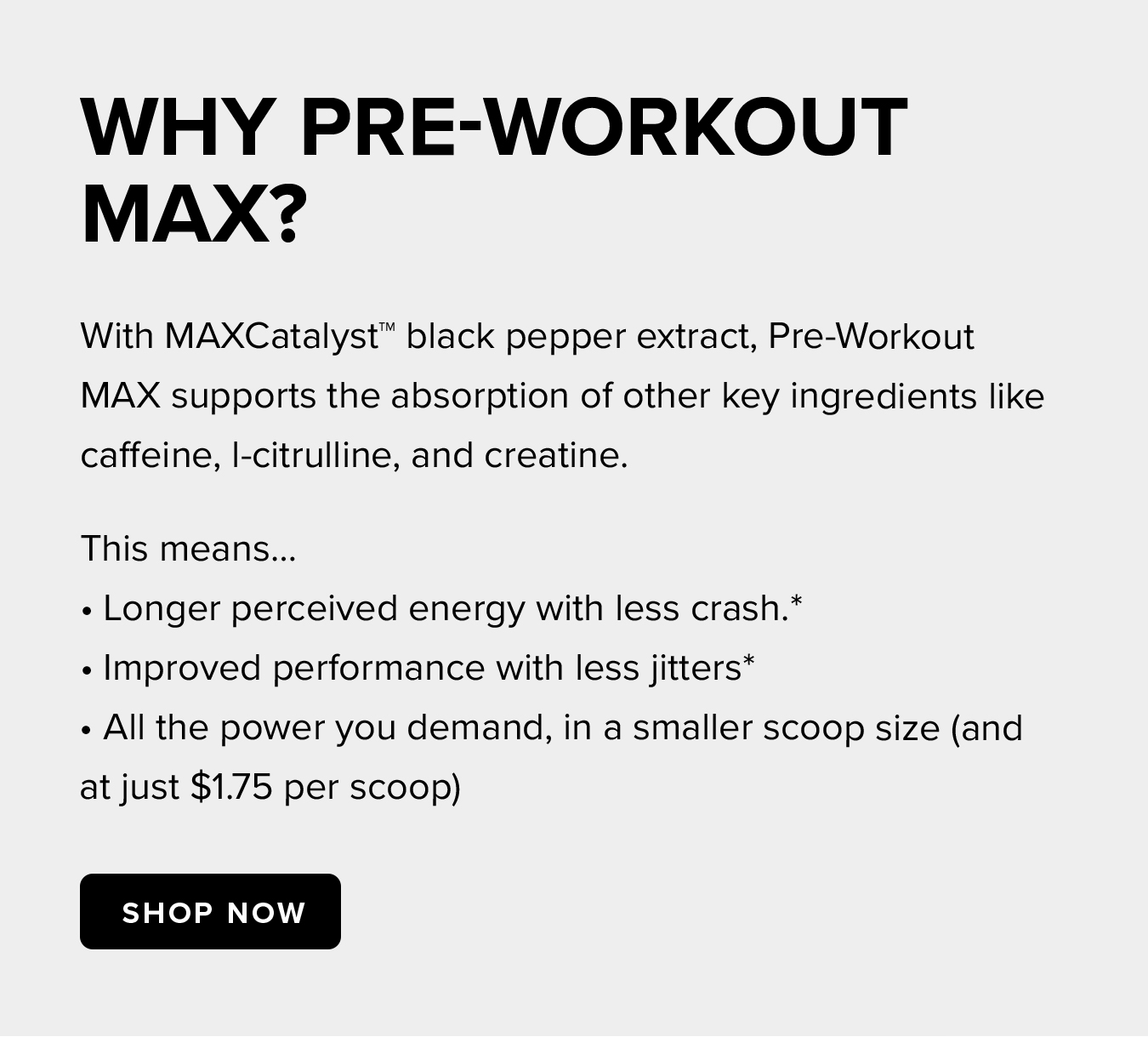 Why Pre-Workout  MAX? With MAXCatalyst™ black pepper extract, Pre-Workout MAX supports the absorption of other key ingredients like caffeine, l-citrulline, and creatine. This means… • Longer perceived energy with less crash.* • Improved performance with less jitters* • All the power you demand, in a smaller scoop size (and at just $1.75 per scoop)