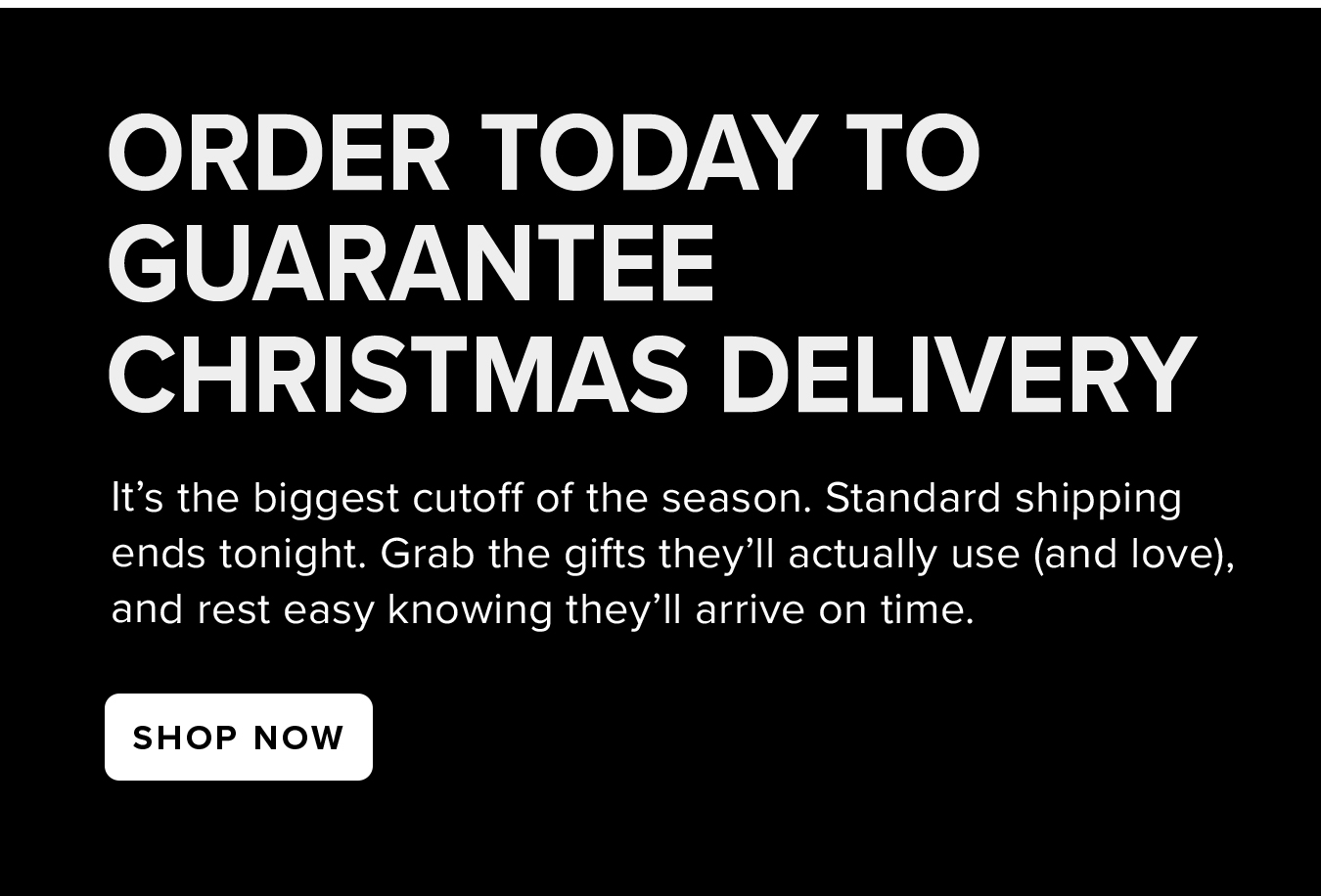 Order Today to  Guarantee  Christmas Delivery. It's the biggest cutoff of the season. Standard shipping ends tonight. Grab the gifts they'll actually use (and love), and rest easy knowing they'll arrive on time.