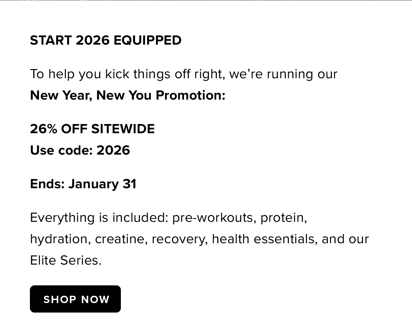 Start 2026 Equipped To help you kick things off right, we're running our   New Year, New You Promotion: 26% OFF SITEWIDE Use code: 2026 Ends: January 31 Everything is included: pre-workouts, protein, hydration, creatine, recovery, health essentials, and our Elite Series.