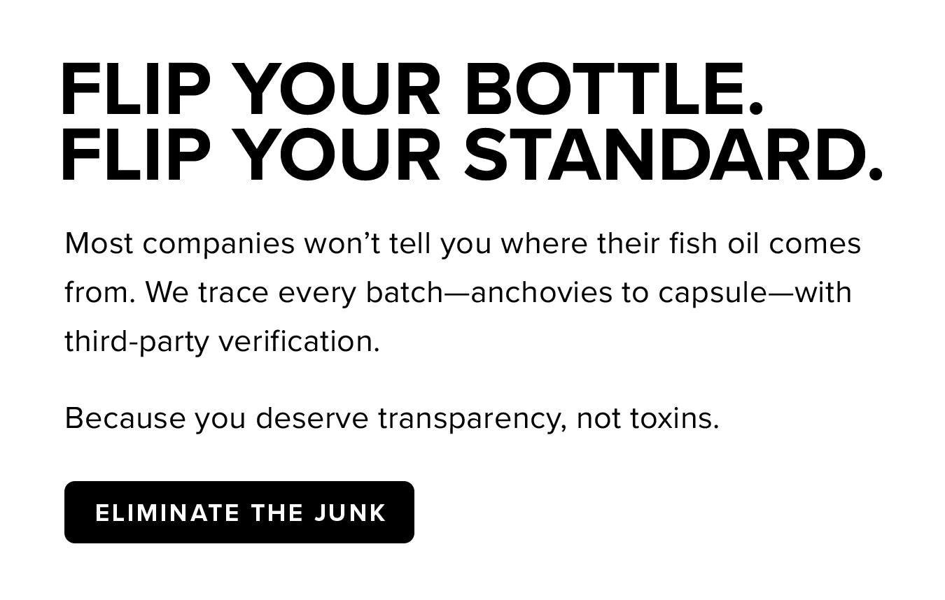 Flip Your Bottle.  Flip Your Standard. Most companies won't tell you where their fish oil comes from. We trace every batch—anchovies to capsule—with third-party verification. Because you deserve transparency, not toxins.