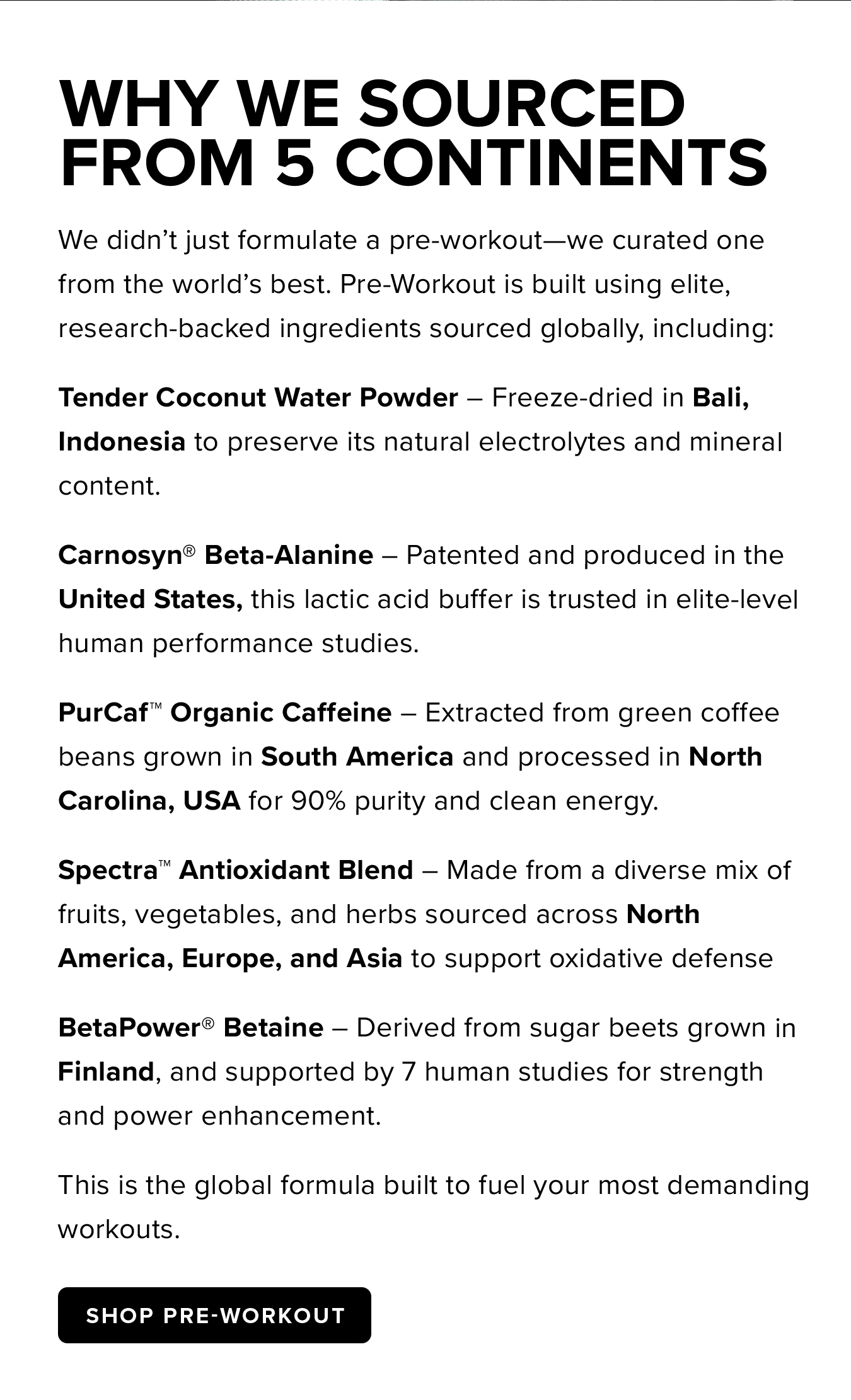 Why We Sourced  From 5 Continents. We didn't just formulate a pre-workout—we curated one from the world's best. Pre-Workout is built using elite, research-backed ingredients sourced globally, including: Tender Coconut Water Powder – Freeze-dried in Bali, Indonesia to preserve its natural electrolytes and mineral content.  Carnosyn® Beta-Alanine – Patented and produced in the United States, this lactic acid buffer is trusted in elite-level human performance studies. PurCaf™ Organic Caffeine – Extracted from green coffee beans grown in South America and processed in North Carolina, USA for 90% purity and clean energy. Spectra™ Antioxidant Blend – Made from a diverse mix of fruits, vegetables, and herbs sourced across North America, Europe, and Asia to support oxidative defense BetaPower® Betaine – Derived from sugar beets grown in Finland, and supported by 7 human studies for strength and power enhancement. This is the global formula built to fuel your most demanding workouts.