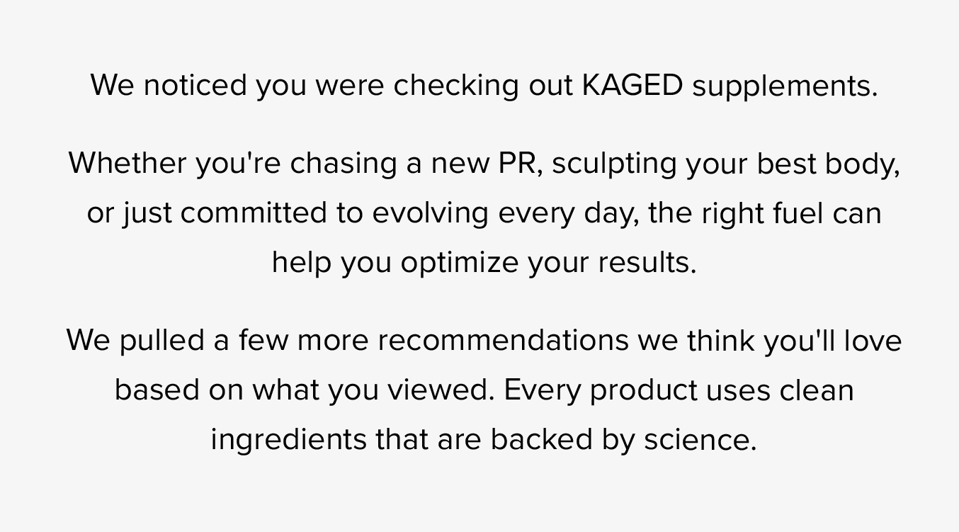 We notice you were checking out KAGED supplements.  Whether you're chasing a new PR, sculpting your best body, or just committed to evolving very day, the right fuel can help you optimize your results.  We pulled a few more recommendations we think you'll love based on what you viewed. Every product uses clean ingredients that are backed by science.