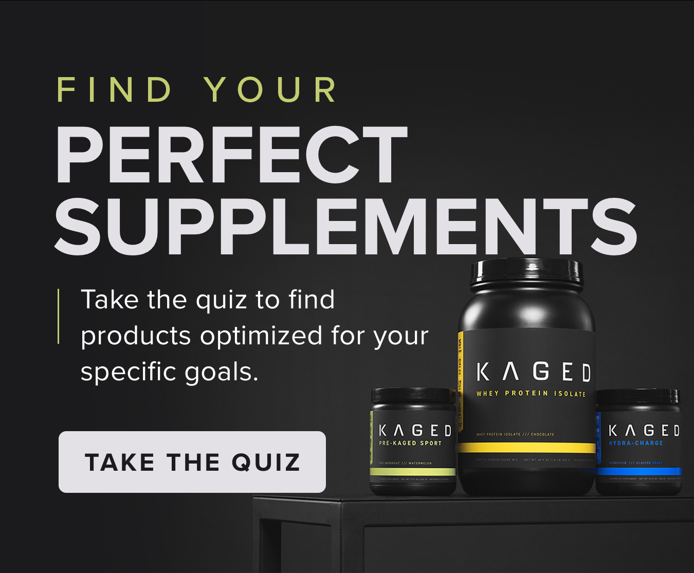 FIND YOUR PERFECT SUPPLEMENTS. Take the quiz to find  products optimized for your  specific goals. <TAKE THE QUIZ>