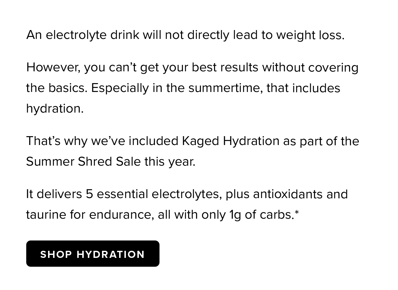 An electrolyte drink will not directly lead to weight loss. However, you can't get your best results without covering the basics. Especially in the summertime, that includes hydration.  That's why we've included Kaged Hydration as part of the Summer Shred Sale this year.  It delivers 5 essential electrolytes, plus antioxidants and taurine for endurance, all with only 1g of carbs.*