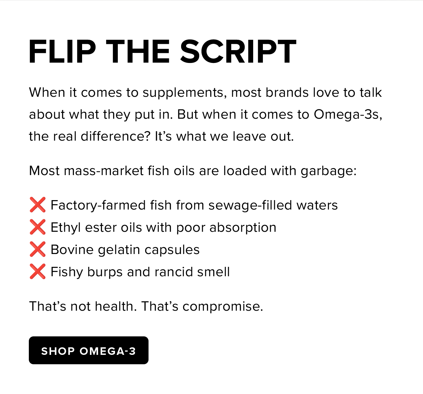 Flip the Script. When it comes to supplements, most brands love to talk about what they put in. But when it comes to Omega-3s, the real difference? It's what we leave out. Most mass-market fish oils are loaded with garbage: ❌ Factory-farmed fish from sewage-filled waters ❌ Ethyl ester oils with poor absorption ❌ Bovine gelatin capsules ❌ Fishy burps and rancid smell That's not health. That's compromise.