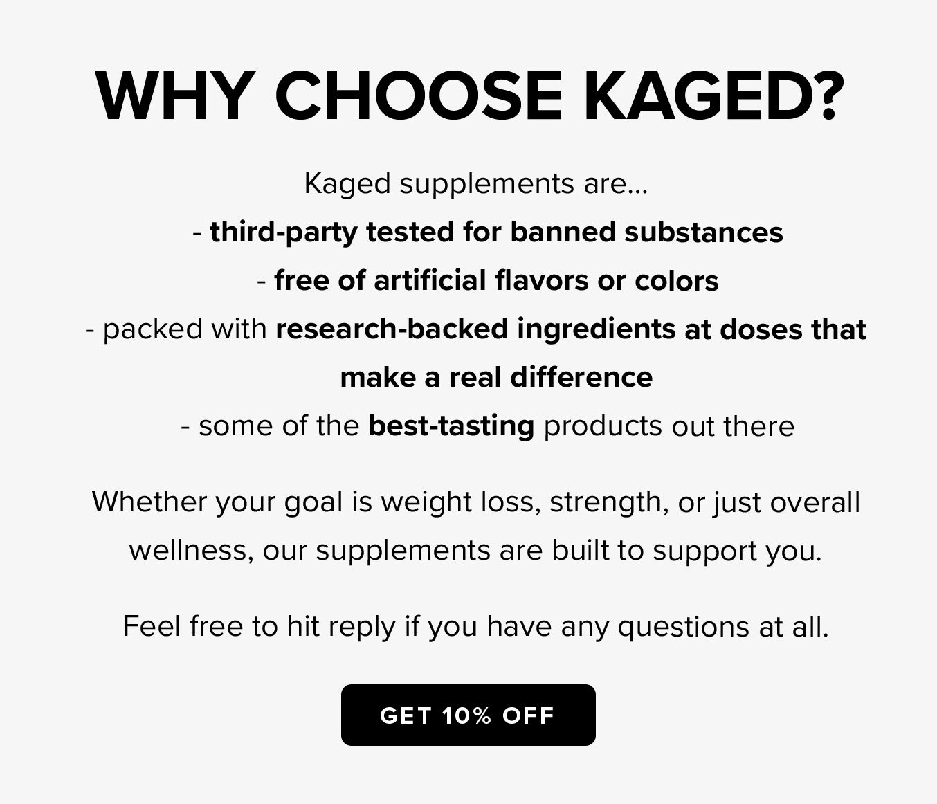 WHY CHOOSE KAGED?  Kaged supplements are... - third-party tested for banned substances  - free of artificial flavors or colors  - packed with research-backed ingredients at doses that make a real difference  - some of the best-tasting products out there  Whether your goal is weight loss, strength, or just overall wellness, our supplements are built to support you.  Feel free to hit reply if you have any questions at all.  GET 10% OFF