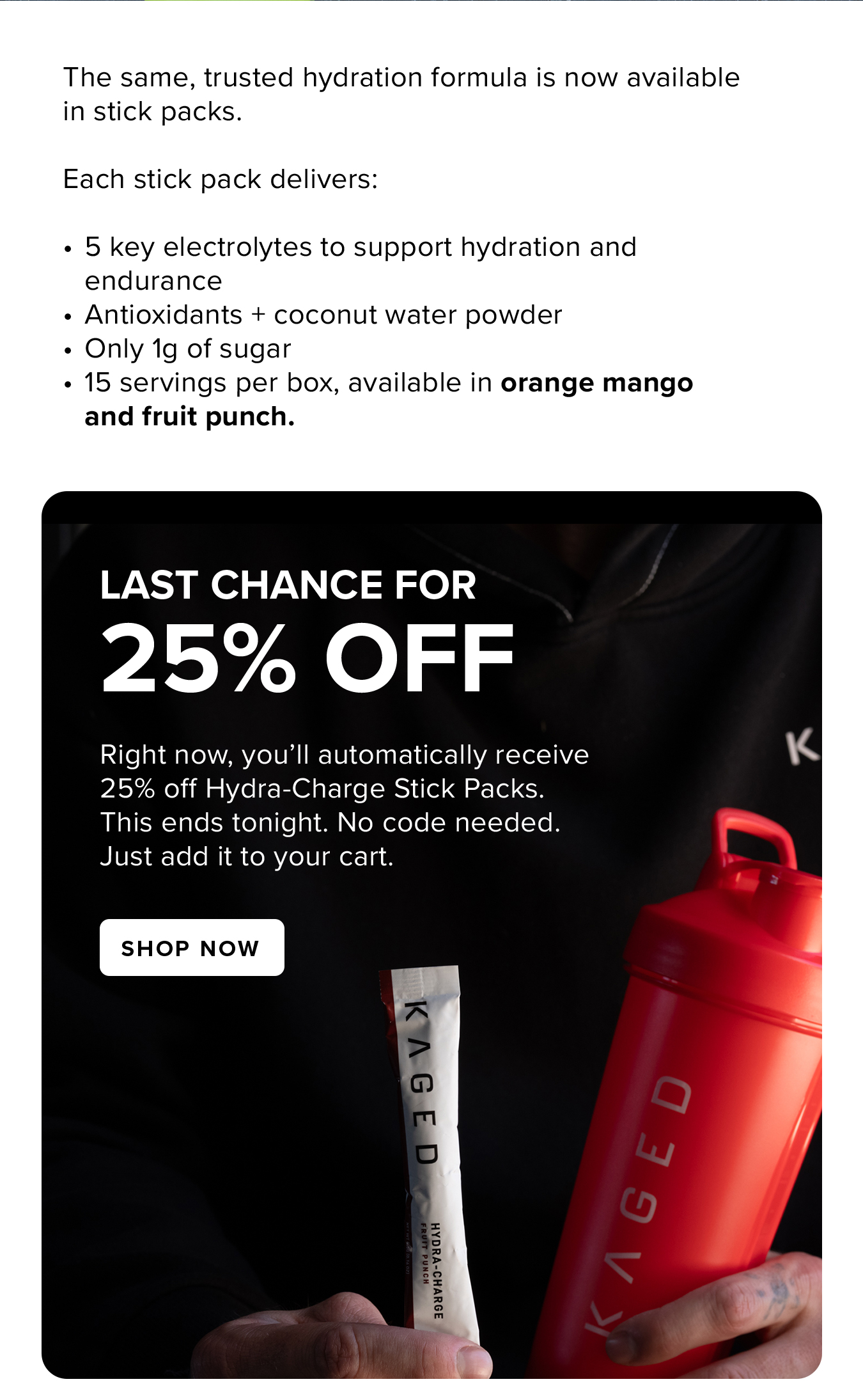 The same, trusted hydration formula is now available in stick packs.  Each stick pack delivers:  5 key electrolytes to support hydration and endurance Antioxidants + coconut water powder Only 1g of sugar 15 servings per box, available in orange mango and fruit punch. Last Chance for 25% Off. Right now, you'll automatically receive 25% off Hydra-Charge Stick Packs. This ends tonight. No code needed. Just add it to your cart.
