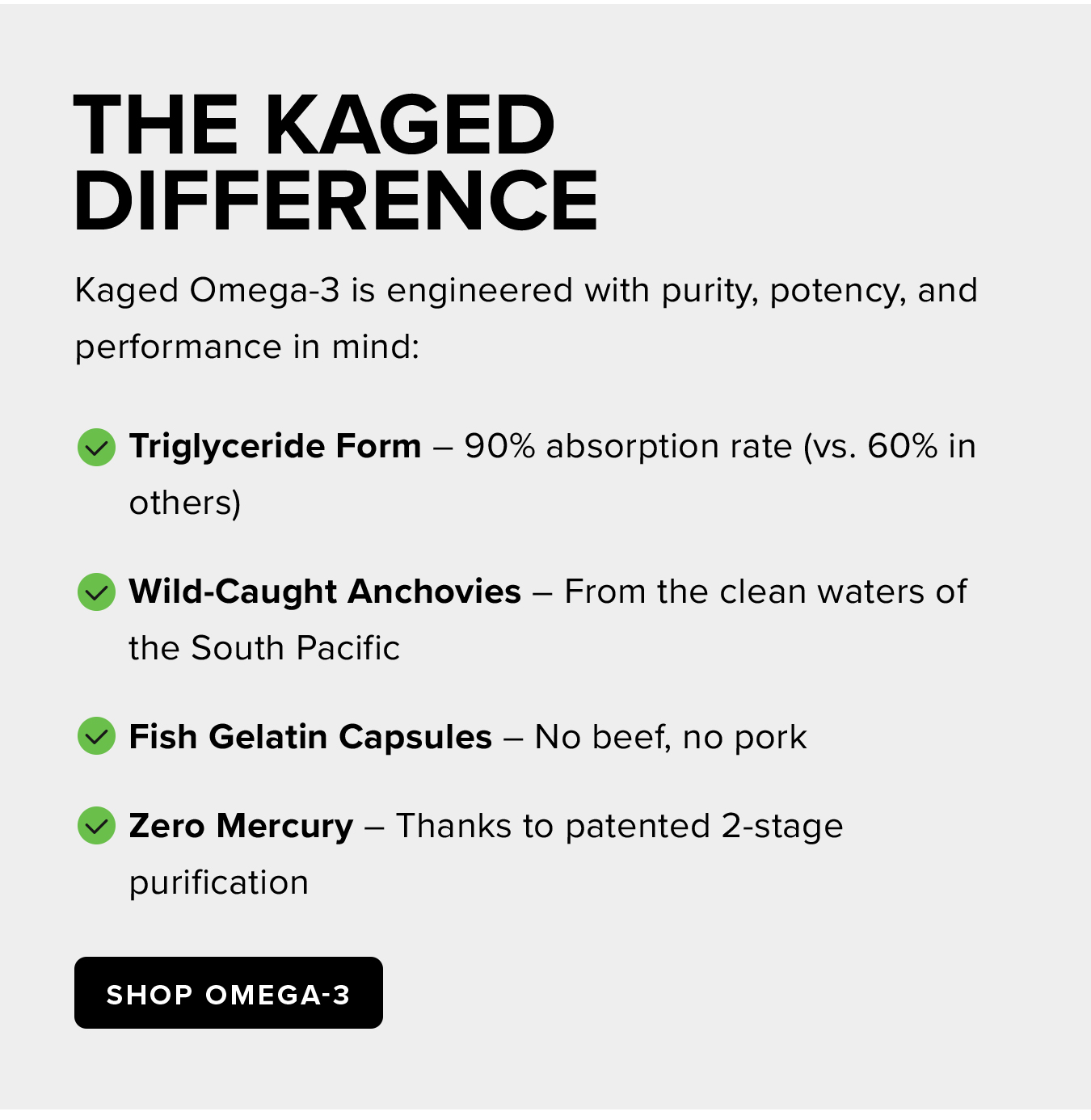 The Kaged  Difference. Kaged Omega-3 is engineered with purity, potency, and performance in mind: ✅ Triglyceride Form – 90% absorption rate (vs. 60% in others) ✅ Wild-Caught Anchovies – From the clean waters of the South Pacific ✅ Fish Gelatin Capsules – No beef, no pork ✅ Zero Mercury – Thanks to patented 2-stage purification