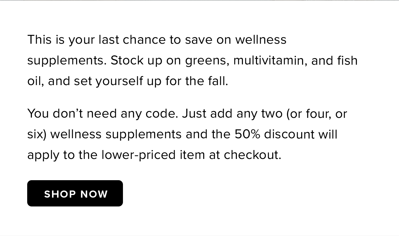 This is your last chance to save on wellness supplements. Stock up on greens, multivitamin, and fish oil, and set yourself up for the fall. You don't need any code. Just add any two (or four, or six) wellness supplements and the 50% discount will apply to the lower-priced item at checkout.