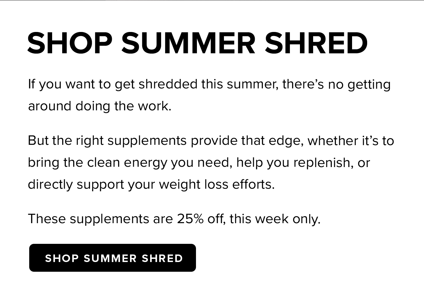 SHOP SUMMER SHRED. If you want to get shredded this summer, there's no getting around doing the work. But the right supplements provide that edge, whether it's to bring the clean energy you need, help you replenish, or directly support your weight loss efforts. These supplements are 25% off, this week only.