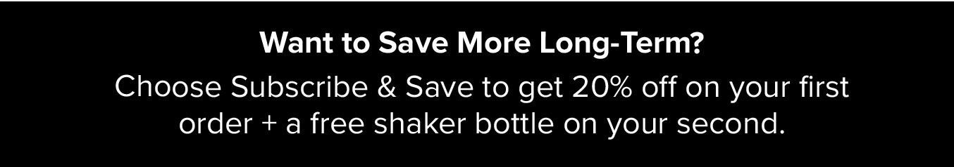 Want to Save More Long-Term? Choose Subscribe & Save to get 20% off on your first order + a free shaker bottle on your second.