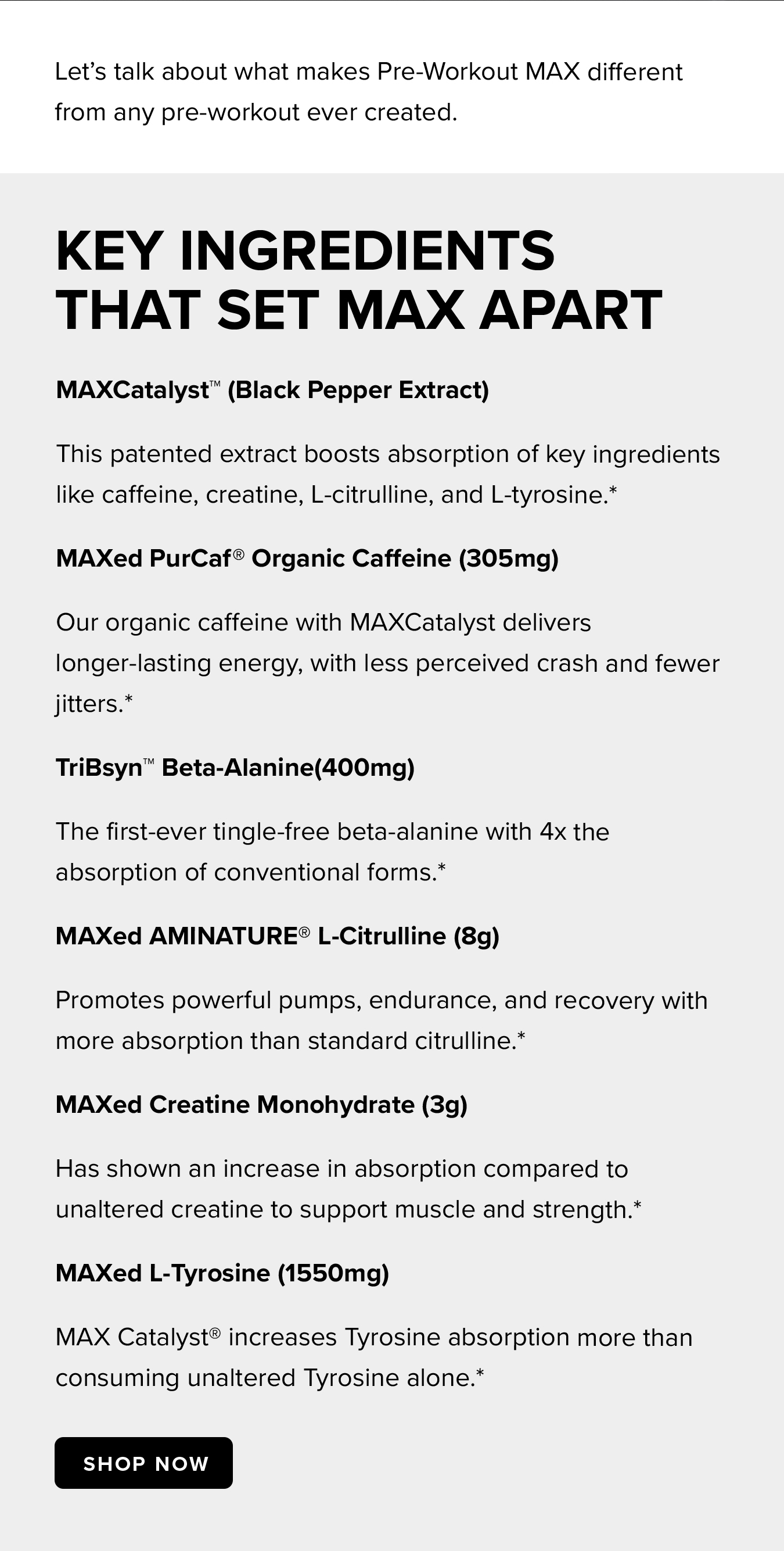 Let's talk about what makes Pre-Workout MAX different from any pre-workout ever created. Key Ingredients That Set MAX Apart. MAXCatalyst™ (Black Pepper Extract) This patented extract boosts absorption of key ingredients like caffeine, creatine, L-citrulline, and L-tyrosine.* MAXed PurCaf® Organic Caffeine (305mg) Our organic caffeine with MAXCatalyst delivers longer-lasting energy, with less perceived crash and fewer jitters.* TriBsyn™ Beta-Alanine(400mg) The first-ever tingle-free beta-alanine with 4x the absorption of conventional forms.* MAXed AMINATURE® L-Citrulline (8g) Promotes powerful pumps, endurance, and recovery with more absorption than standard citrulline.* MAXed Creatine Monohydrate (3g) Has shown an increase in absorption compared to unaltered creatine to support muscle and strength.* MAXed L-Tyrosine (1550mg) MAX Catalyst® increases Tyrosine absorption more than consuming unaltered Tyrosine alone.*
