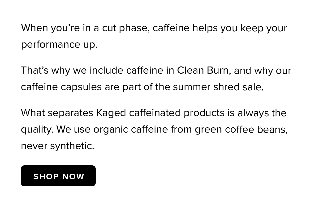 When you're in a cut phase, caffeine helps you keep your performance up. That's why we include caffeine in Clean Burn, and why our caffeine capsules are part of the summer shred sale. What separates Kaged caffeinated products is always the quality. We use organic caffeine from green coffee beans, never synthetic.