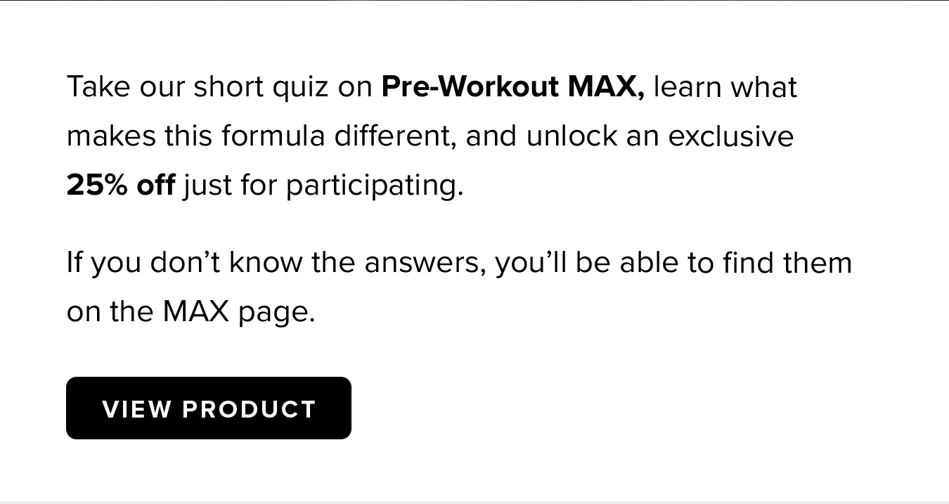Take our short quiz on Pre-Workout MAX, learn what makes this formula different, and unlock an exclusive      25% off just for participating. If you don't know the answers, you'll be able to find them on the MAX page.