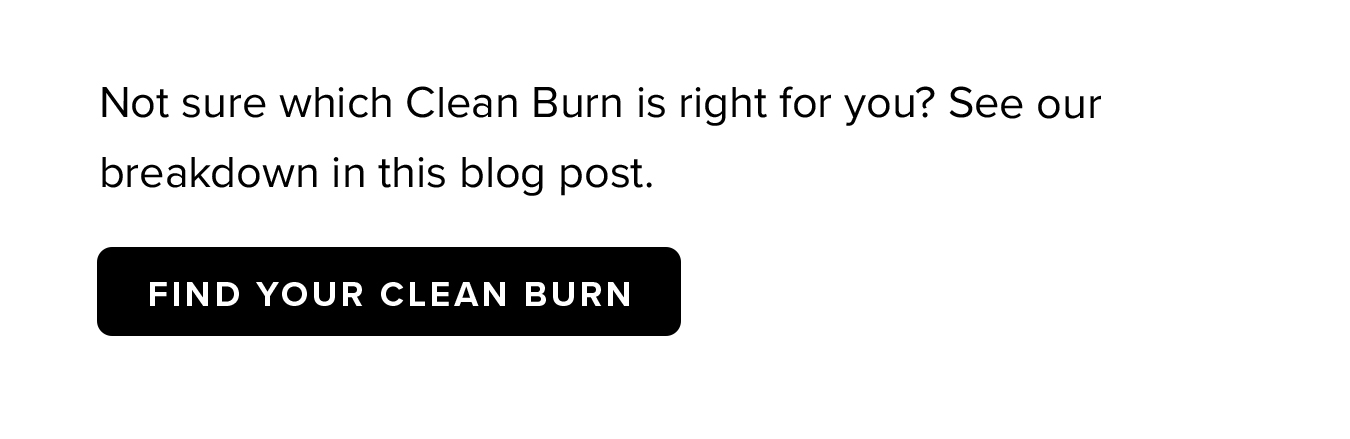 Not sure which Clean Burn is right for you? See our breakdown in this blog post.