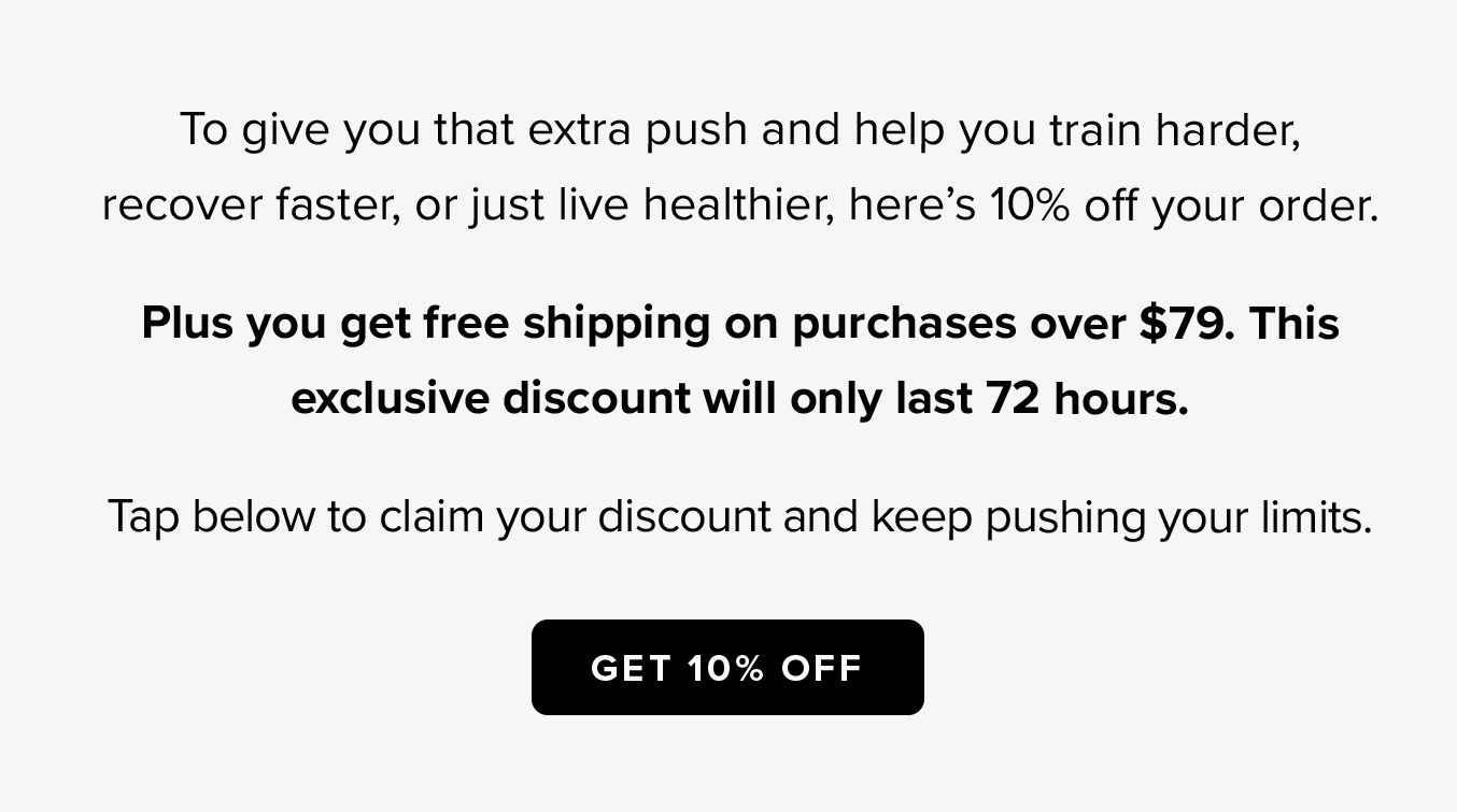 To give you that extra push and help you train harder, recover faster, or just live healthier, here's 10% off your order.  Plus, you get free shipping on purchases over $79. This exclusive discount will only last 72 hours.  Tap below to claim your discount and keep pushing your limits.  GET 10% OFF