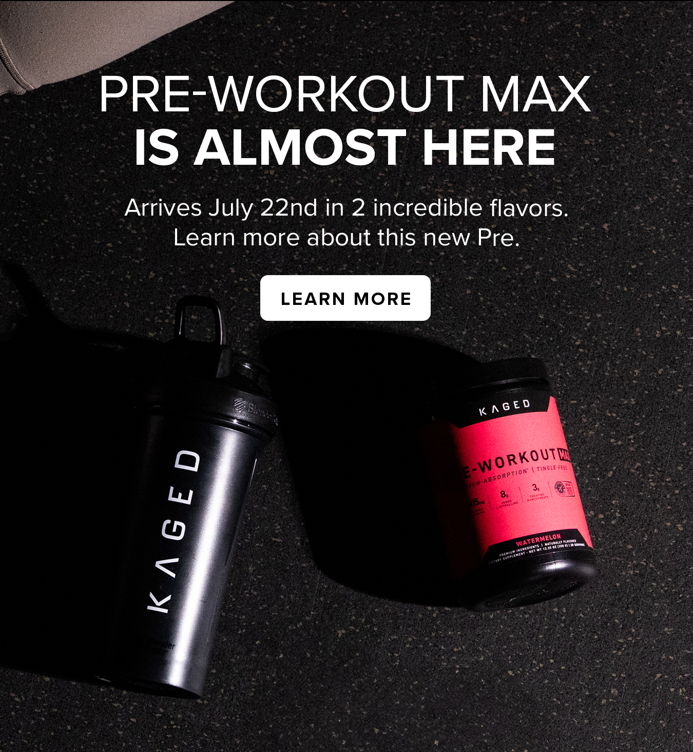 PRE-WORKOUT MAX IS ALMOST HERE. Arrives July 22nd in 2 incredible flavors. Learn more about this new Pre.