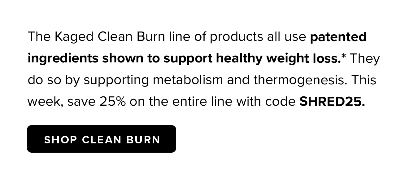 The Kaged Clean Burn line of products all use patented ingredients shown to support healthy weight loss.* They do so by supporting metabolism and thermogenesis. This week, save 25% on the entire line with code SHRED25.
