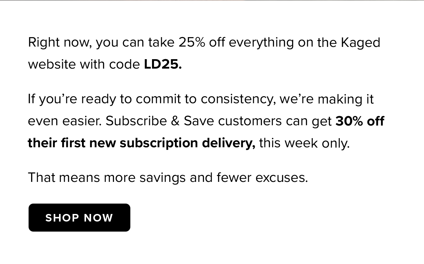Right now, you can take 25% off everything on the Kaged website with code LD25. If you're ready to commit to consistency, we're making it even easier. Subscribe & Save customers can get 30% off their first new subscription delivery, this week only. That means more savings and fewer excuses.