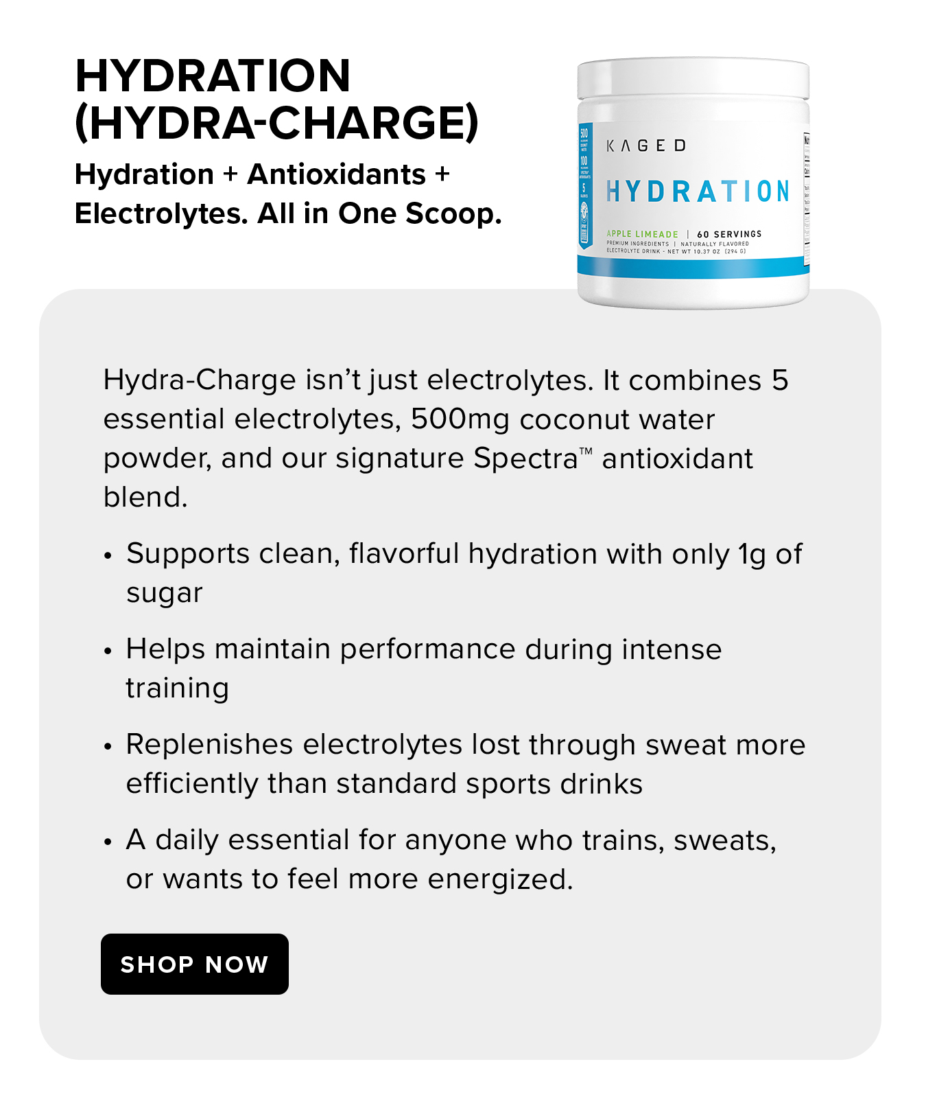 HYDRATION  (HYDRA-CHARGE). Hydration + Antioxidants +  Electrolytes. All in One Scoop. Hydra-Charge isn't just electrolytes. It combines 5 essential electrolytes, 500mg coconut water powder, and our signature Spectra™ antioxidant blend. Supports clean, flavorful hydration with only 1g of sugar Helps maintain performance during intense training Replenishes electrolytes lost through sweat more efficiently than standard sports drinks A daily essential for anyone who trains, sweats, or wants to feel more energized.