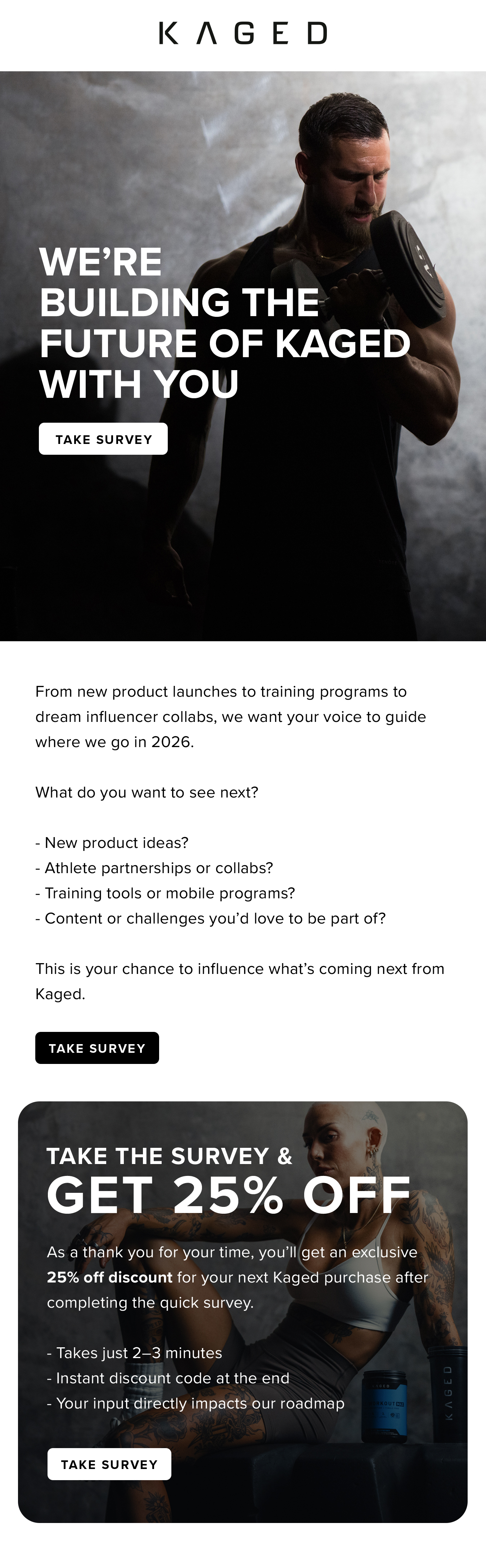 We're  Building the  Future of Kaged  With You. From new product launches to training programs to dream influencer collabs, we want your voice to guide where we go in 2026.  What do you want to see next?  - New product ideas? - Athlete partnerships or collabs? - Training tools or mobile programs? - Content or challenges you'd love to be part of?  This is your chance to influence what's coming next from Kaged. Take the Survey &  Get 25% Off. As a thank you for your time, you'll get an exclusive 25% off discount for your next Kaged purchase after completing the quick survey.  - Takes just 2–3 minutes - Instant discount code at the end - Your input directly impacts our roadmap