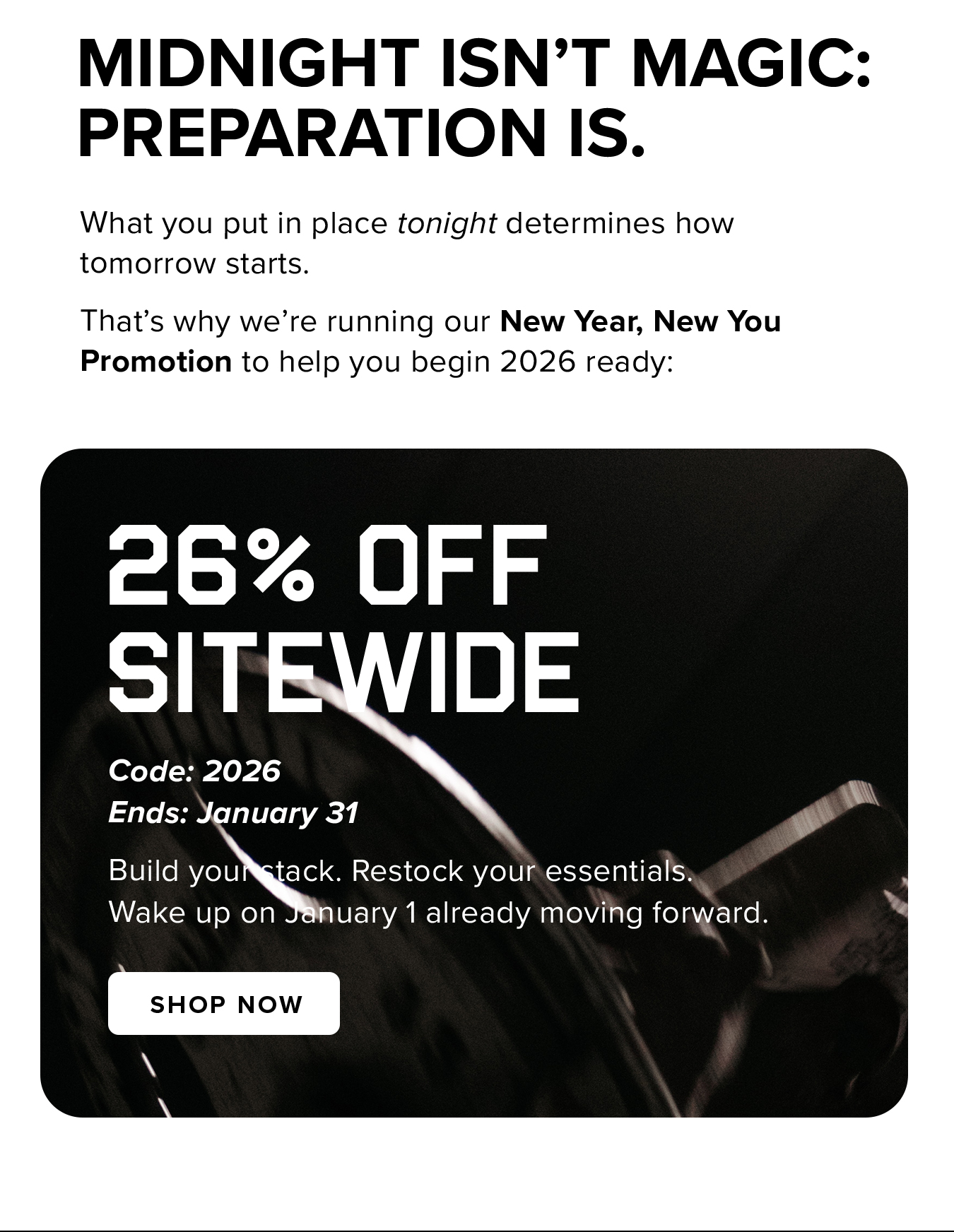 Midnight isn't magic:  Preparation is. What you put in place tonight determines how tomorrow starts. That's why we're running our New Year, New You Promotion to help you begin 2026 ready: 26% OFF  SITEWIDE. Code: 2026 Ends: January 31 Build your stack. Restock your essentials. Wake up on January 1 already moving forward.