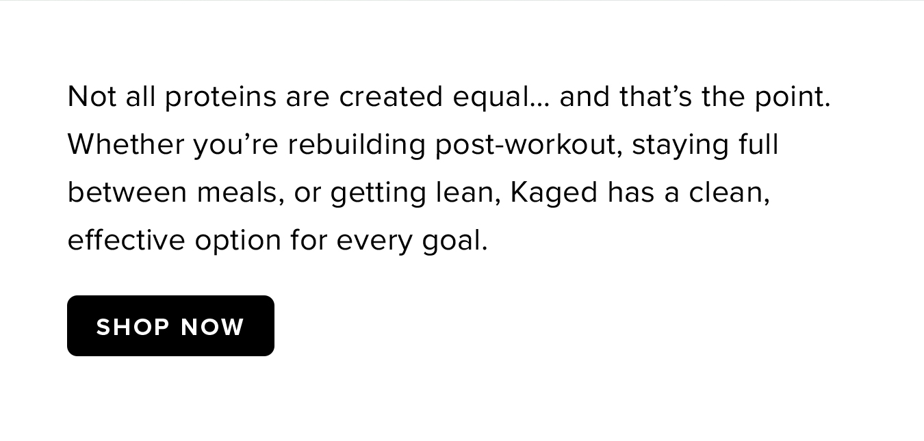 Not all proteins are created equal… and that's the point. Whether you're rebuilding post-workout, staying full between meals, or getting lean, Kaged has a clean, effective option for every goal.