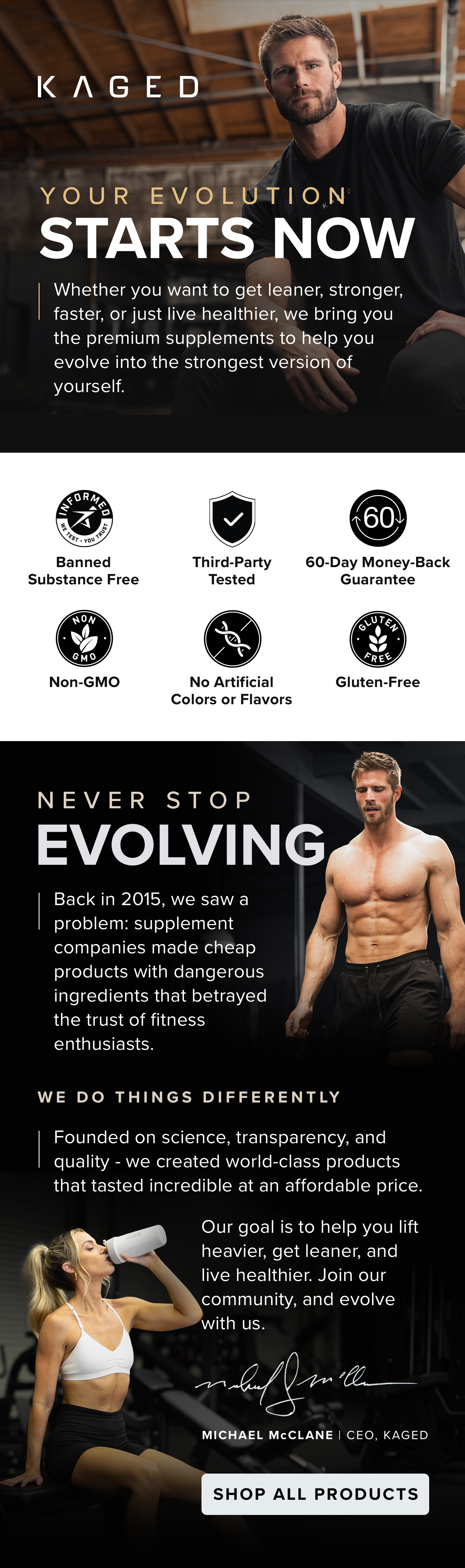 YOUR EVOLUTION STARTS NOW. Whether you want to get leaner, stronger,  faster, or just live healthier, we bring you the premium supplements to help you evolve into the strongest version of yourself. Banned Substance Free. Third-Party Tested. 60-Day Money-Back Guarantee. Non-GMO. No Artificial Colors or Flavors. Gluten-Free. NEVER STOP EVOLVING. Back in 2015, we saw a  problem: supplement  companies made cheap  products with dangerous  ingredients that betrayed  the trust of fitness  enthusiasts. WE DO THINGS DIFFERENTLY. Founded on science, transparency, and quality - we created world-class products that tasted incredible at an affordable price. Our goal is to help you lift heavier, get leaner, and live healthier. Join our community, and evolve with us. Michael McClane | CEO, KAGED.