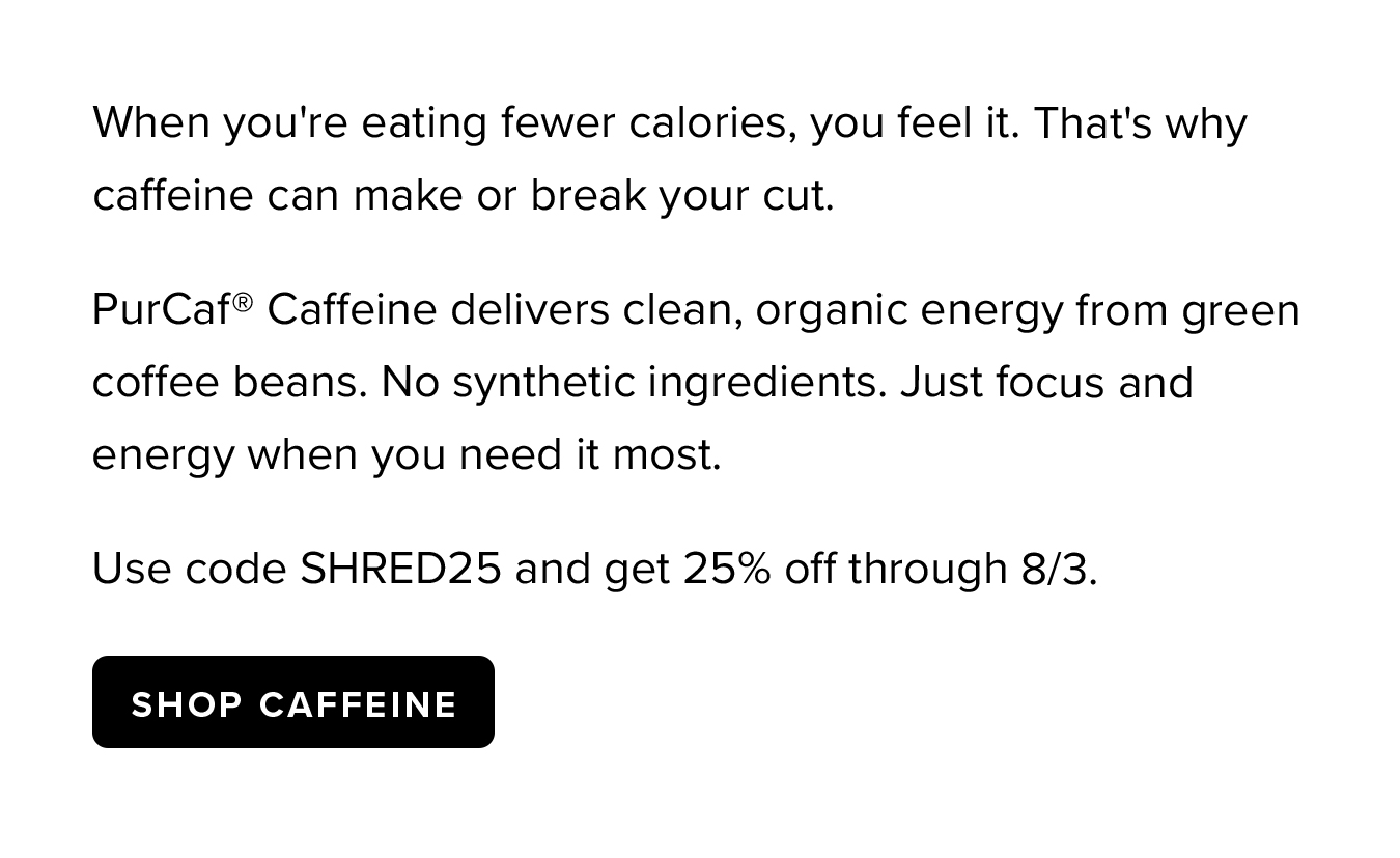 When you're eating fewer calories, you feel it. That's why caffeine can make or break your cut. PurCaf® Caffeine delivers clean, organic energy from green coffee beans. No synthetic ingredients. Just focus and energy when you need it most. Use code SHRED25 and get 25% off through 8/3.