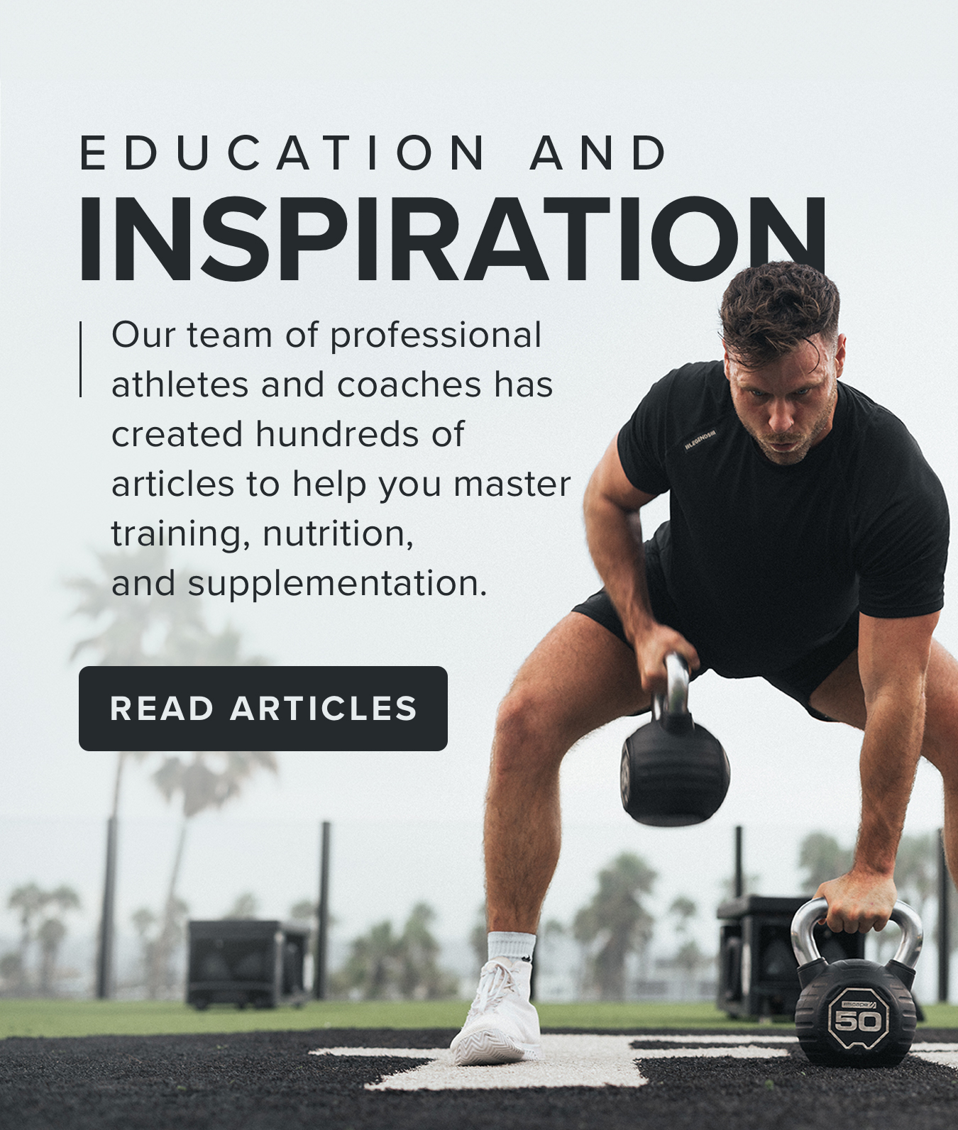 EDUCATION AND INSPIRATION. Our team of professional athletes and coaches has created hundreds of  articles to help you master  training, nutrition,  and supplementation. <READ ARTICLES>