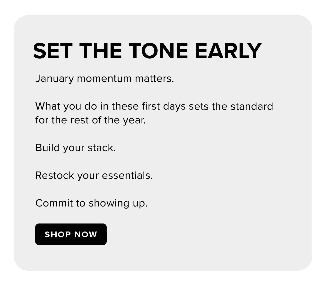 Set the Tone Early. January momentum matters.  What you do in these first days sets the standard for the rest of the year.  Build your stack.  Restock your essentials.  Commit to showing up.