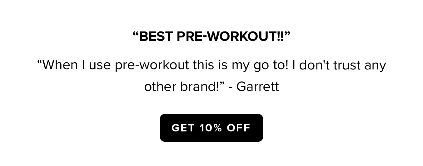 "BEST PRE-WORKOUT!!"  "When I use pre-workout this is my go to! I don't trust any other brand!: - Garrett  GET 10% OFF