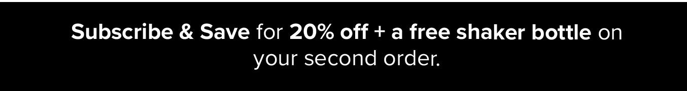 Subscribe & Save and get 20% off on your first order + a free shaker bottle on your second order.