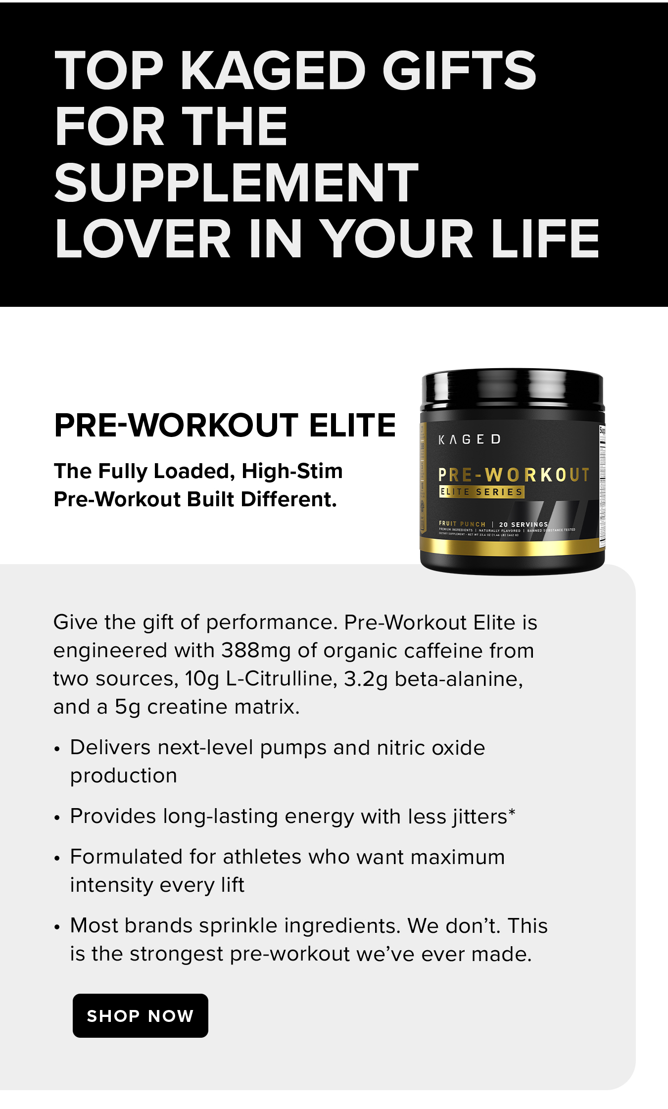 Top Kaged Gifts  for the  Supplement  Lover in Your Life. Pre-Workout Elite. The Fully Loaded, High-Stim  Pre-Workout Built Different. Give the gift of performance. Pre-Workout Elite is engineered with 388mg of organic caffeine from two sources, 10g L-Citrulline, 3.2g beta-alanine, and a 5g creatine matrix. Delivers next-level pumps and nitric oxide production Provides long-lasting energy with less jitters* Formulated for athletes who want maximum intensity every lift Most brands sprinkle ingredients. We don't. This is the strongest pre-workout we've ever made.