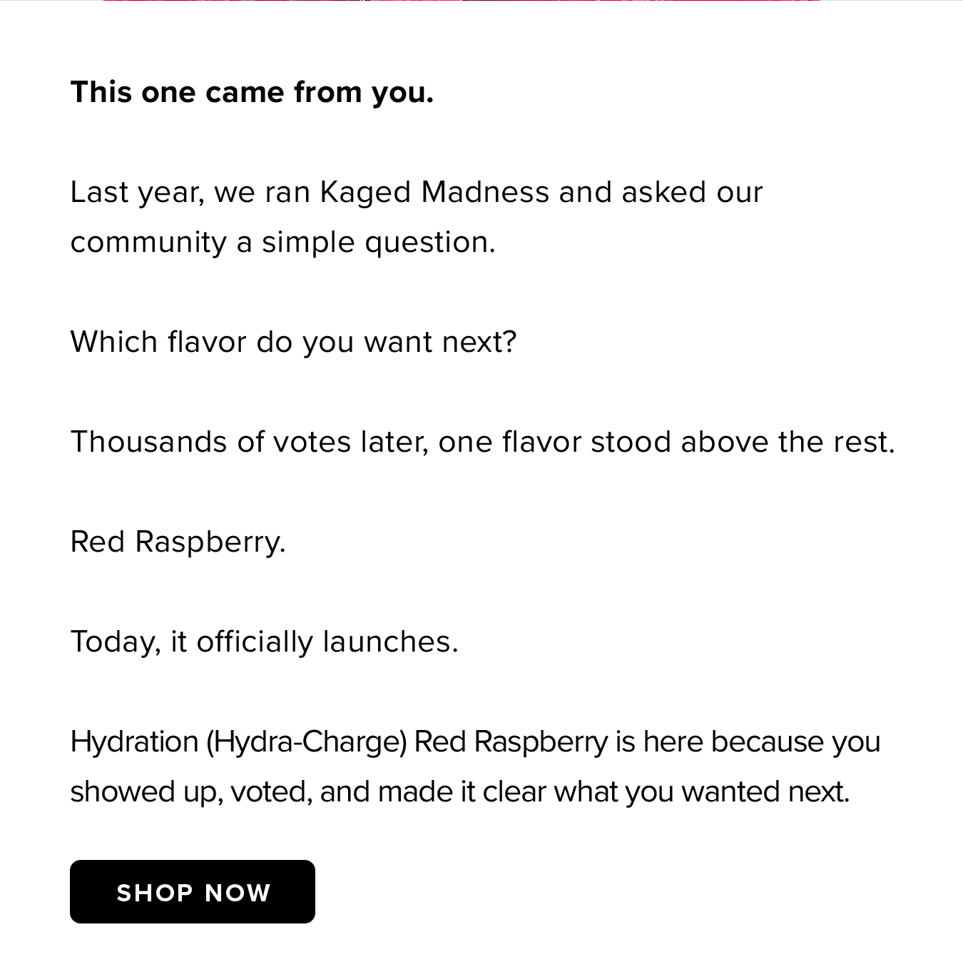 This one came from you.  Last year, we ran Kaged Madness and asked our community a simple question.  Which flavor do you want next?  Thousands of votes later, one flavor stood above the rest.  Red Raspberry.  Today, it officially launches.  Hydration (Hydra-Charge) Red Raspberry is here because you showed up, voted, and made it clear what you wanted next.