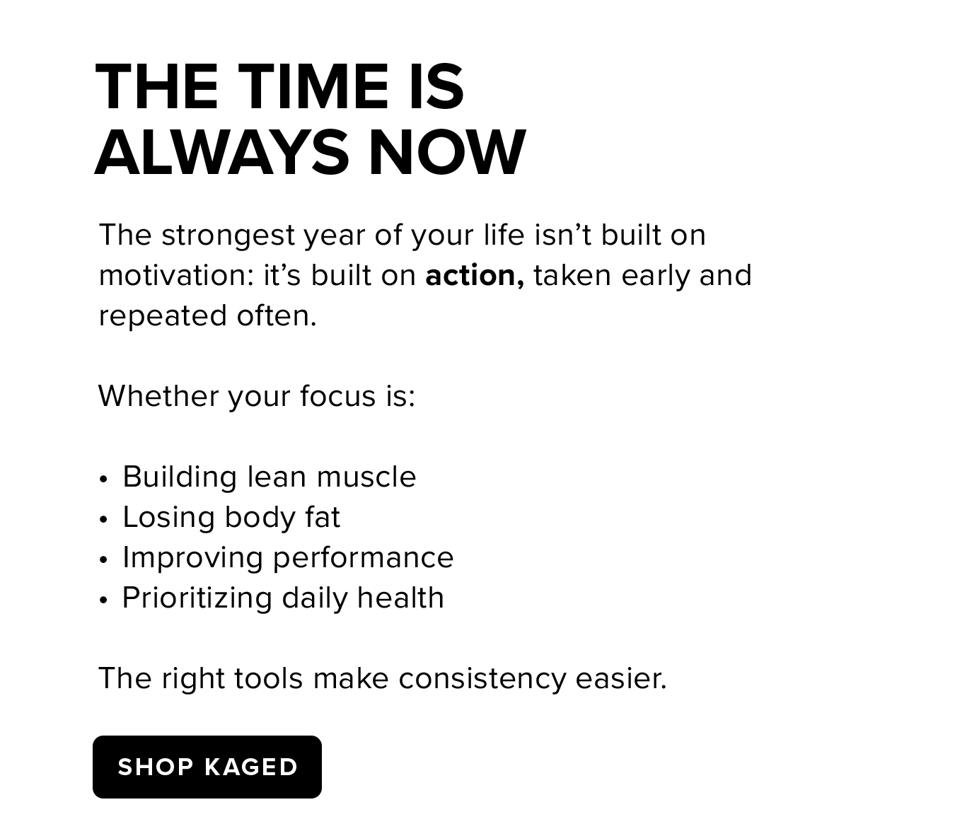 The Time Is  Always Now. The strongest year of your life isn't built on motivation: it's built on action, taken early and repeated often.  Whether your focus is:  Building lean muscle Losing body fat Improving performance Prioritizing daily health  The right tools make consistency easier.