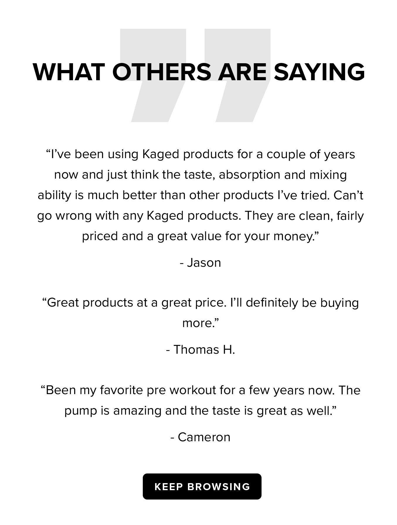 WHAT OTHERS ARE SAYING  "I've been using Kaged products for a couple of years now and just think the taste, absorption and mixing ability is much better than other products I've tried. Can't go wrong with any Kaged products. They are clean, fairly priced and a great value for your money." - Jason  "Great products at a great price. I'll definitely be buying more." - Thomas H.  "Been my favorite pre workout for a few years now. The pump is amazing and the taste is great as well." - Cameron  KEEP BROWSING