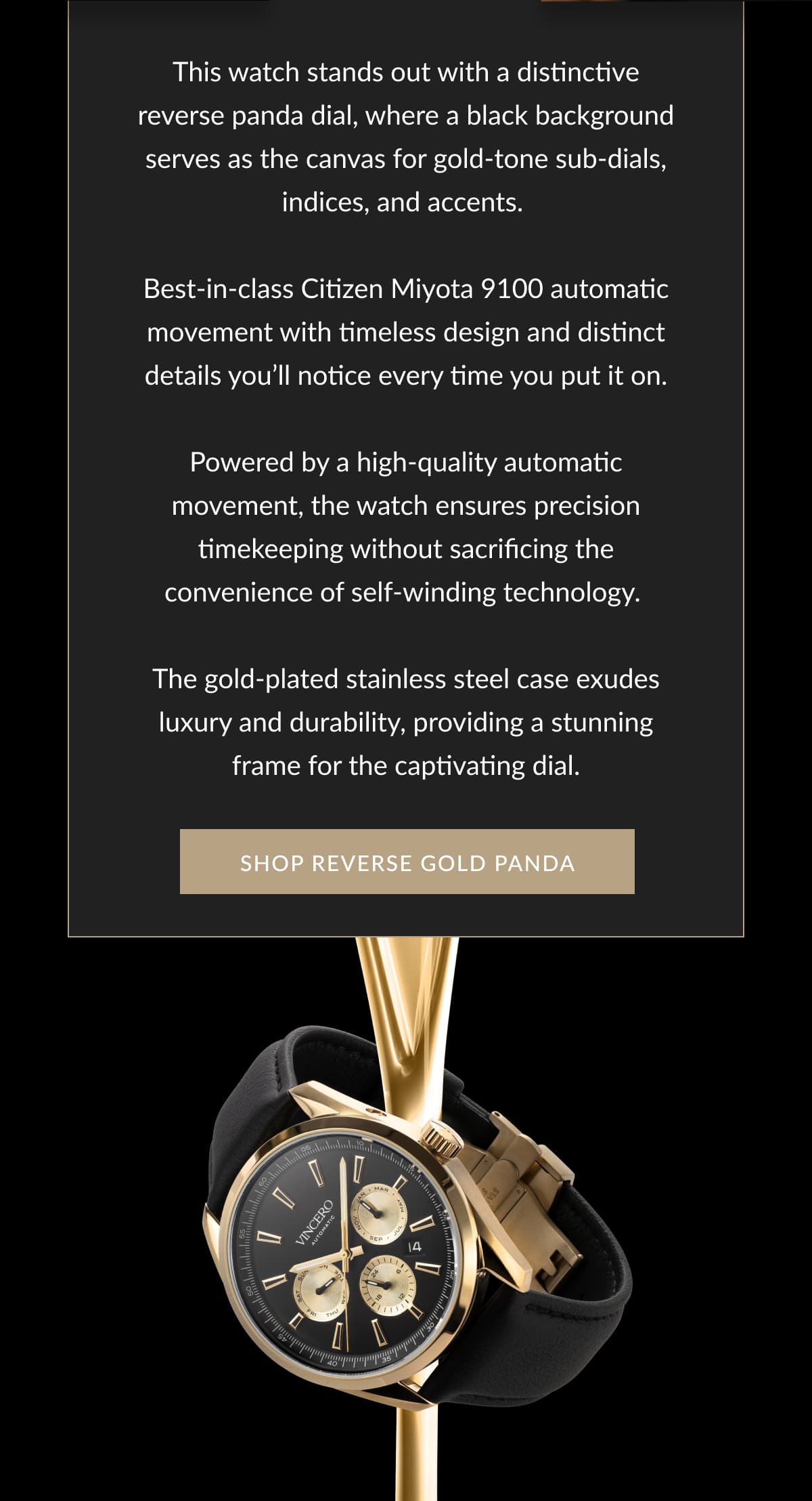 This watch stands out with a distinctive reverse panda dial, where a black background serves as the canvas for gold-tone sub-dials, indices, and accents.   Best-in-class Citizen Miyota 9100 automatic movement with timeless design and distinct details you’ll notice every time you put it on.  Powered by a high-quality automatic movement, the watch ensures precision timekeeping  without sacrificing the convenience of  self-winding technology.   The gold-plated stainless steel case exudes luxury and durability, providing a stunning frame for the captivating dial.